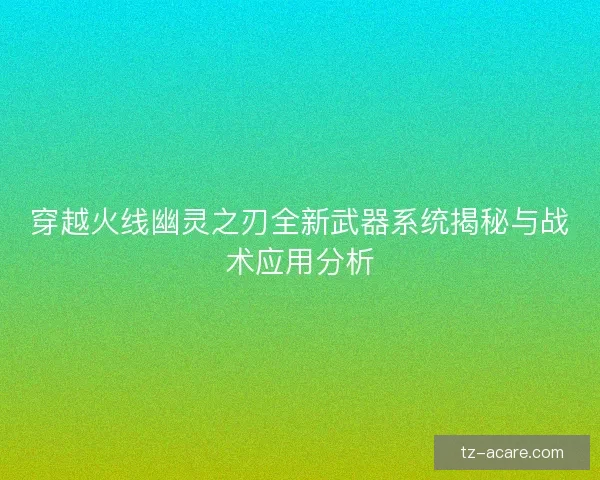 穿越火线幽灵之刃全新武器系统揭秘与战术应用分析