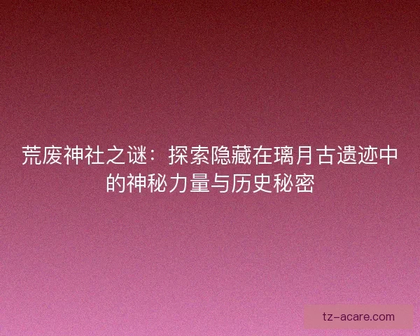 荒废神社之谜：探索隐藏在璃月古遗迹中的神秘力量与历史秘密