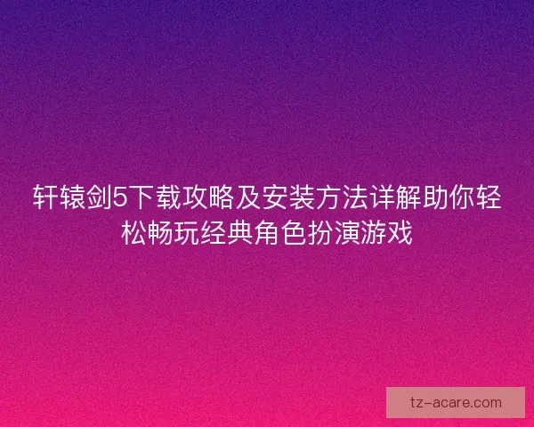 轩辕剑5下载攻略及安装方法详解助你轻松畅玩经典角色扮演游戏