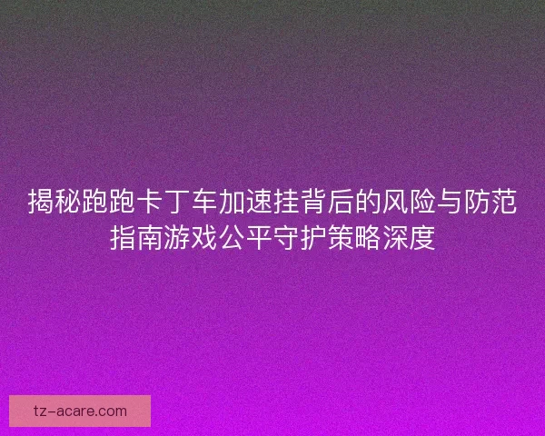揭秘跑跑卡丁车加速挂背后的风险与防范指南游戏公平守护策略深度