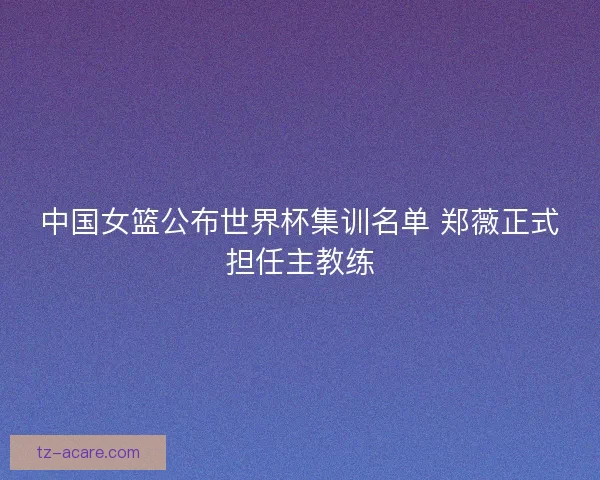 中国女篮公布世界杯集训名单 郑薇正式担任主教练