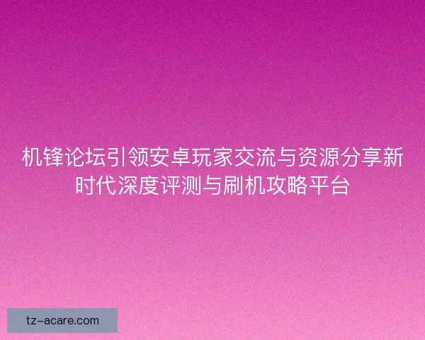 机锋论坛引领安卓玩家交流与资源分享新时代深度评测与刷机攻略平台