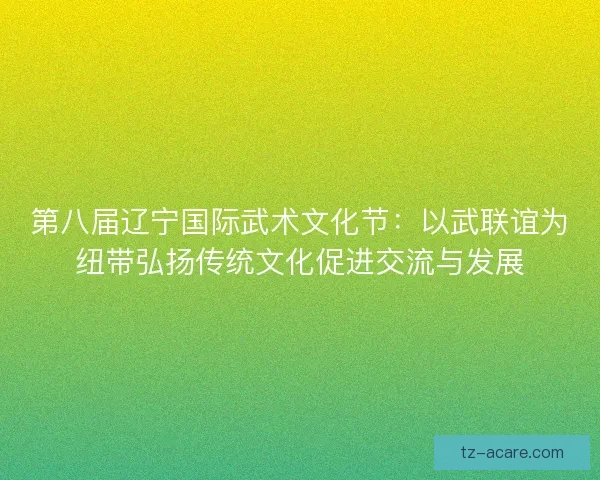 第八届辽宁国际武术文化节：以武联谊为纽带弘扬传统文化促进交流与发展