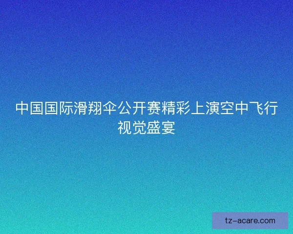 中国国际滑翔伞公开赛精彩上演空中飞行视觉盛宴