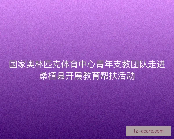 国家奥林匹克体育中心青年支教团队走进桑植县开展教育帮扶活动