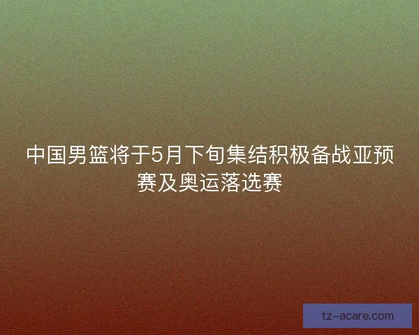 中国男篮将于5月下旬集结积极备战亚预赛及奥运落选赛