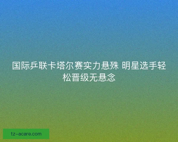国际乒联卡塔尔赛实力悬殊 明星选手轻松晋级无悬念