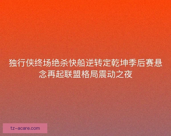 独行侠终场绝杀快船逆转定乾坤季后赛悬念再起联盟格局震动之夜