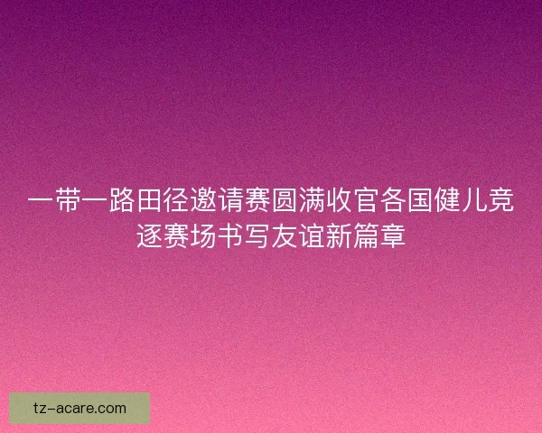 一带一路田径邀请赛圆满收官各国健儿竞逐赛场书写友谊新篇章