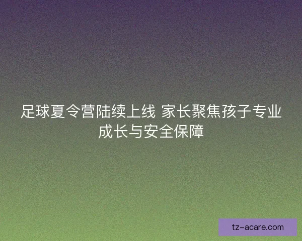 足球夏令营陆续上线 家长聚焦孩子专业成长与安全保障