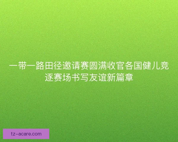 一带一路田径邀请赛圆满收官各国健儿竞逐赛场书写友谊新篇章